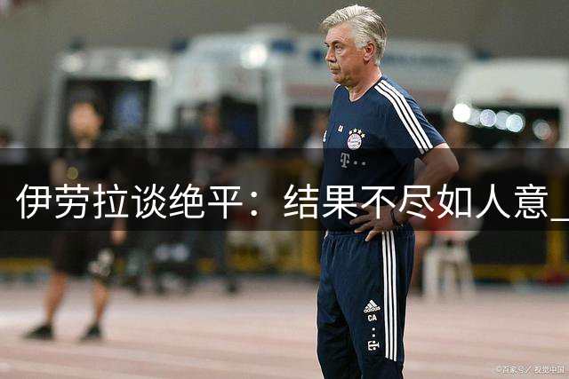 伊劳拉谈绝平：结果不尽如人意 但压哨进球带来慰藉
