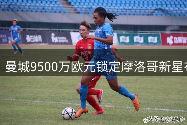 曼城9500万欧元锁定摩洛哥新星布阿迪 含500万浮动条款