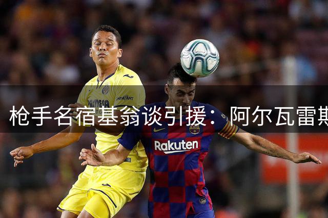 枪手名宿基翁谈引援：阿尔瓦雷斯或成关键拼图 维尼修斯级别值得追求