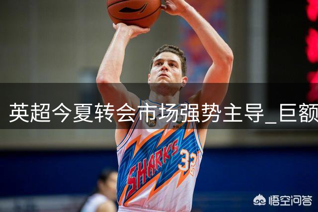 英超今夏转会市场强势主导 巨额投入能否确保欧战优势？