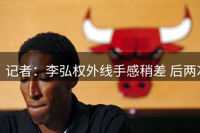 记者：李弘权外线手感稍差 后两次出手着急 相信回主场能找回准心