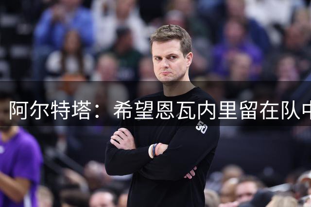 阿尔特塔：希望恩瓦内里留在队中，但他真的需要出场时间
